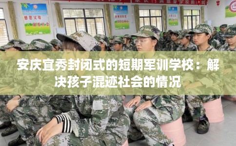 安庆宜秀封闭式的短期军训学校：解决孩子混迹社会的情况