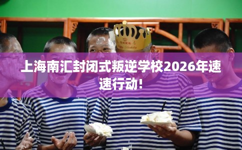上海南汇封闭式叛逆学校2026年速速行动!