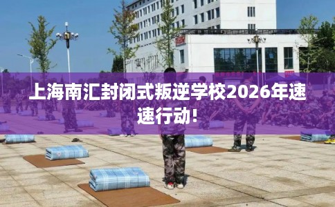 上海南汇封闭式叛逆学校2026年速速行动!