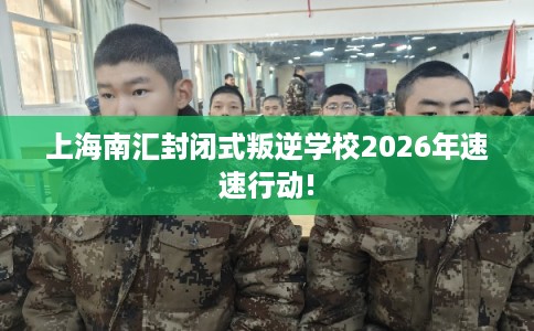 上海南汇封闭式叛逆学校2026年速速行动!