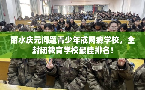 丽水庆元问题青少年戒网瘾学校，全封闭教育学校最佳排名！