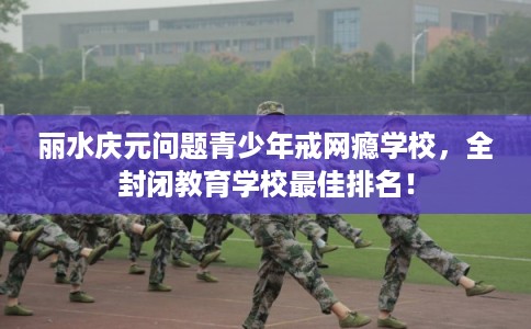 丽水庆元问题青少年戒网瘾学校，全封闭教育学校最佳排名！