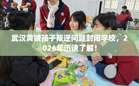 武汉黄陂孩子叛逆问题封闭学校，2026年迅速了解！