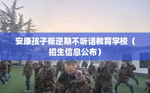 安康孩子叛逆期不听话教育学校（招生信息公布）