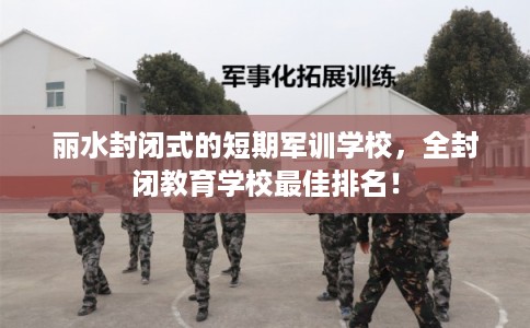 丽水封闭式的短期军训学校，全封闭教育学校最佳排名！