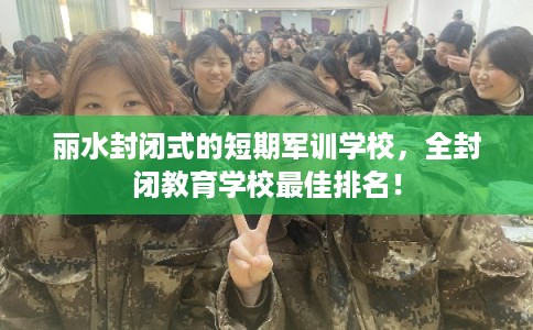丽水封闭式的短期军训学校，全封闭教育学校最佳排名！