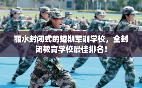 丽水封闭式的短期军训学校，全封闭教育学校最佳排名！