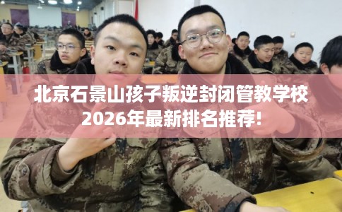 北京石景山孩子叛逆封闭管教学校2026年最新排名推荐!
