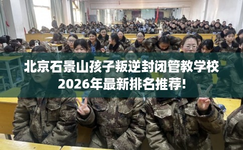 北京石景山孩子叛逆封闭管教学校2026年最新排名推荐!