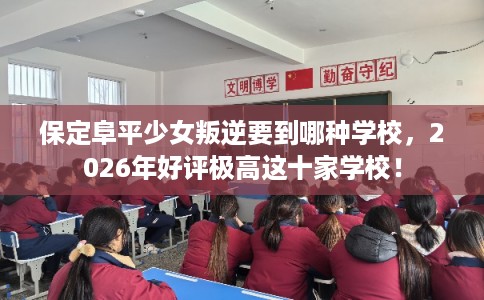 保定阜平少女叛逆要到哪种学校，2026年好评极高这十家学校！
