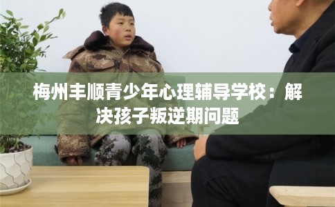 梅州丰顺青少年心理辅导学校：解决孩子叛逆期问题