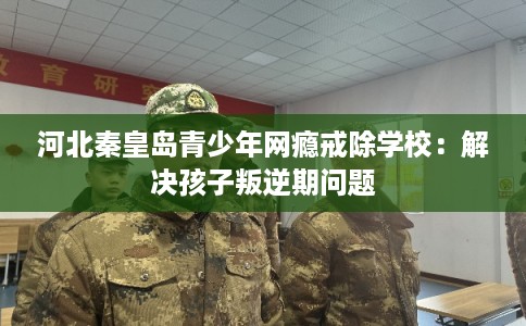 河北秦皇岛青少年网瘾戒除学校：解决孩子叛逆期问题