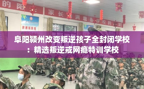 阜阳颍州改变叛逆孩子全封闭学校：精选叛逆戒网瘾特训学校