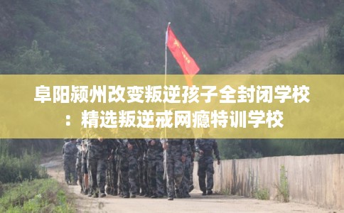 阜阳颍州改变叛逆孩子全封闭学校：精选叛逆戒网瘾特训学校