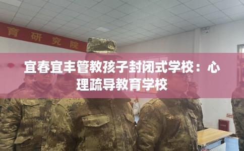 宜春宜丰管教孩子封闭式学校：心理疏导教育学校