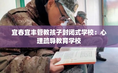 宜春宜丰管教孩子封闭式学校：心理疏导教育学校