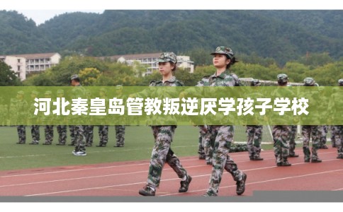 河北秦皇岛管教叛逆厌学孩子学校