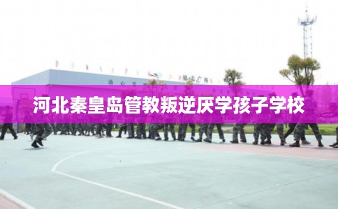 河北秦皇岛管教叛逆厌学孩子学校