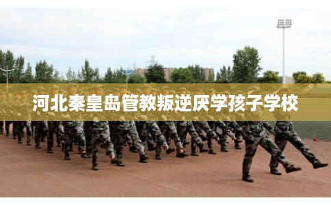 河北秦皇岛管教叛逆厌学孩子学校