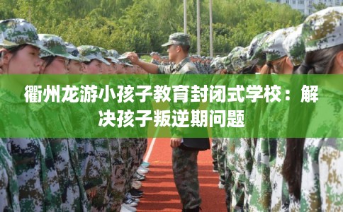 衢州龙游小孩子教育封闭式学校：解决孩子叛逆期问题