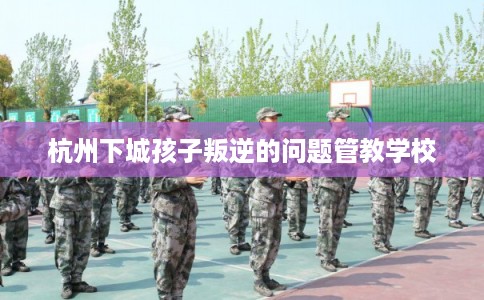 杭州下城孩子叛逆的问题管教学校