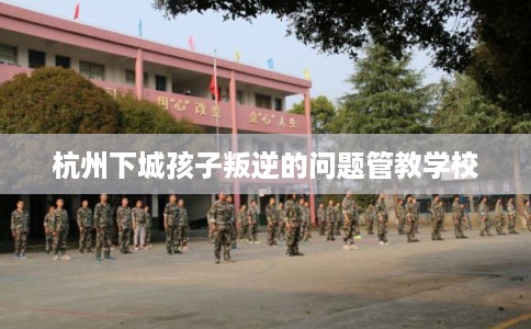 杭州下城孩子叛逆的问题管教学校