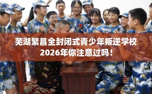 芜湖繁昌全封闭式青少年叛逆学校2026年你注意过吗！