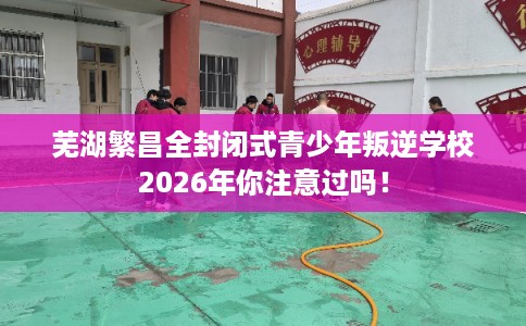 芜湖繁昌全封闭式青少年叛逆学校2026年你注意过吗！