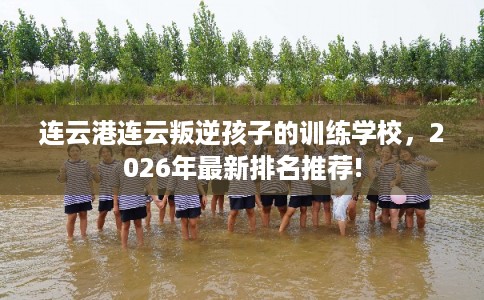 连云港连云叛逆孩子的训练学校，2026年最新排名推荐!