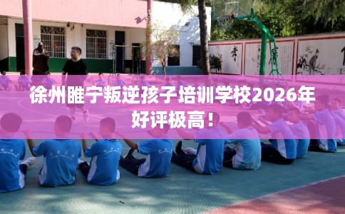 徐州睢宁叛逆孩子培训学校2026年好评极高！