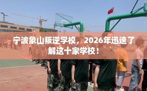 宁波象山叛逆学校，2026年迅速了解这十家学校！