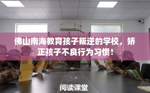 佛山南海教育孩子叛逆的学校，矫正孩子不良行为习惯！
