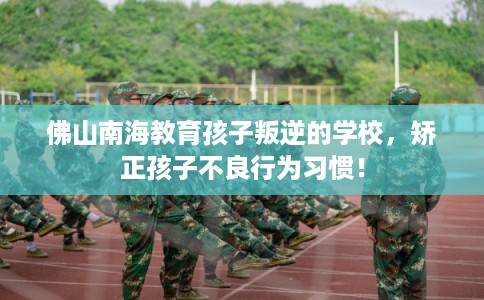 佛山南海教育孩子叛逆的学校，矫正孩子不良行为习惯！