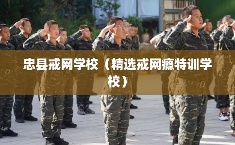 忠县戒网学校（精选戒网瘾特训学校）
