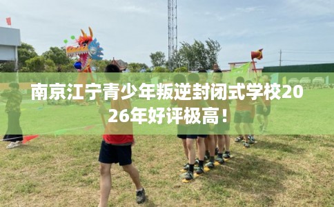 南京江宁青少年叛逆封闭式学校2026年好评极高！