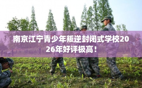 南京江宁青少年叛逆封闭式学校2026年好评极高！