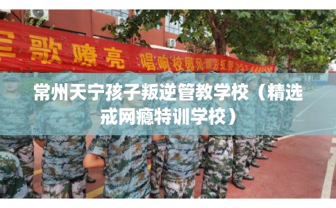 常州天宁孩子叛逆管教学校（精选戒网瘾特训学校）