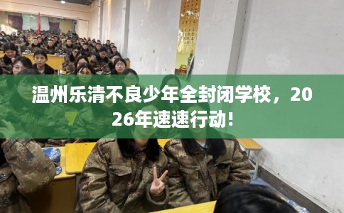 温州乐清不良少年全封闭学校，2026年速速行动!