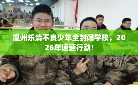 温州乐清不良少年全封闭学校，2026年速速行动!
