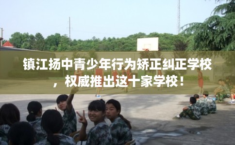 镇江扬中青少年行为矫正纠正学校，权威推出这十家学校！