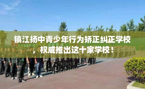镇江扬中青少年行为矫正纠正学校，权威推出这十家学校！