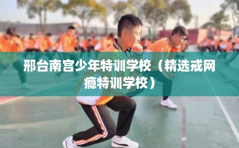 邢台南宫少年特训学校（精选戒网瘾特训学校）