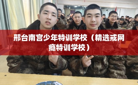 邢台南宫少年特训学校（精选戒网瘾特训学校）