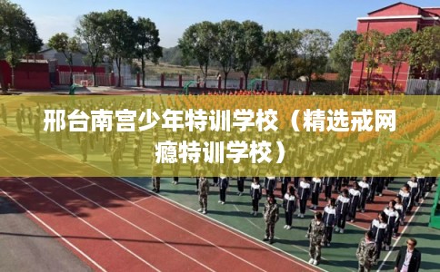 邢台南宫少年特训学校（精选戒网瘾特训学校）