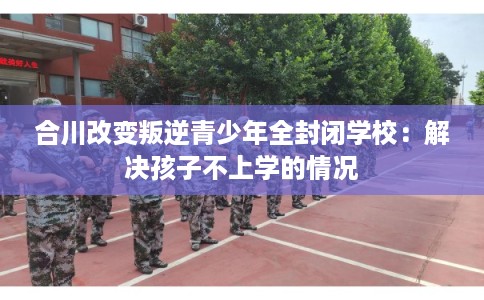 合川改变叛逆青少年全封闭学校：解决孩子不上学的情况