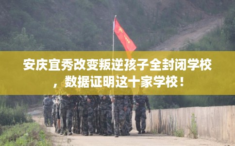 安庆宜秀改变叛逆孩子全封闭学校，数据证明这十家学校！