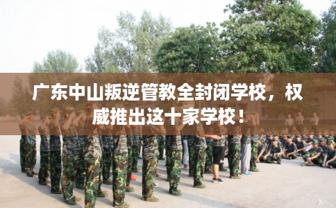 广东中山叛逆管教全封闭学校，权威推出这十家学校！