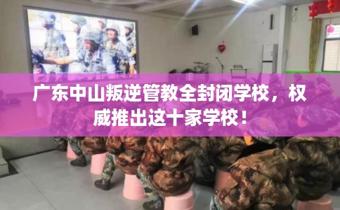 广东中山叛逆管教全封闭学校，权威推出这十家学校！