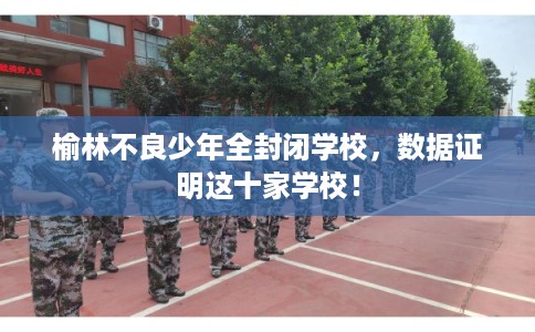 榆林不良少年全封闭学校，数据证明这十家学校！