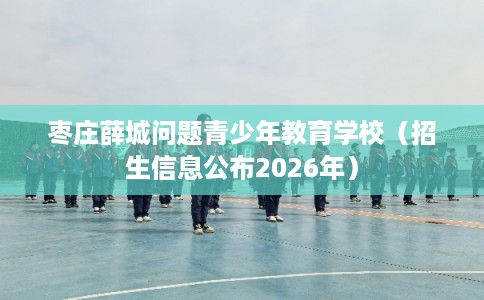 枣庄薛城问题青少年教育学校（招生信息公布2026年）